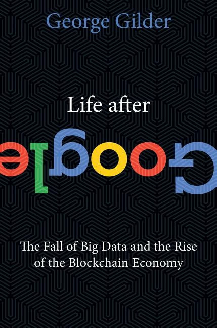 Life After Google: The Fall of Big Data and the Rise of the Blockchain Economy by Gilder, George
