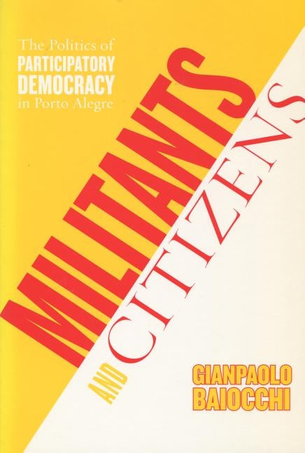 Militants and Citizens: The Politics of Participatory Democracy in Porto Alegre by Baiocchi, Gianpaolo