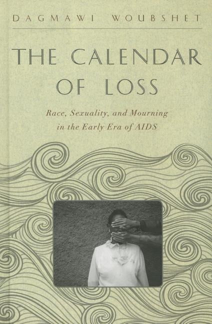 The Calendar of Loss: Race, Sexuality, and Mourning in the Early Era of AIDS by Woubshet, Dagmawi