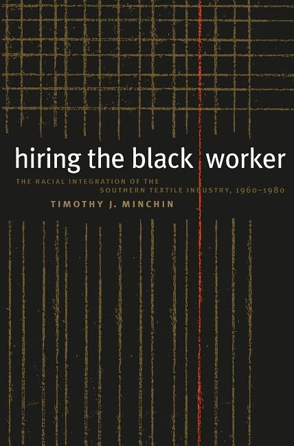 Hiring the Black Worker: The Racial Integration of the Southern Textile Industry, 1960-1980 by Minchin, Timothy J.