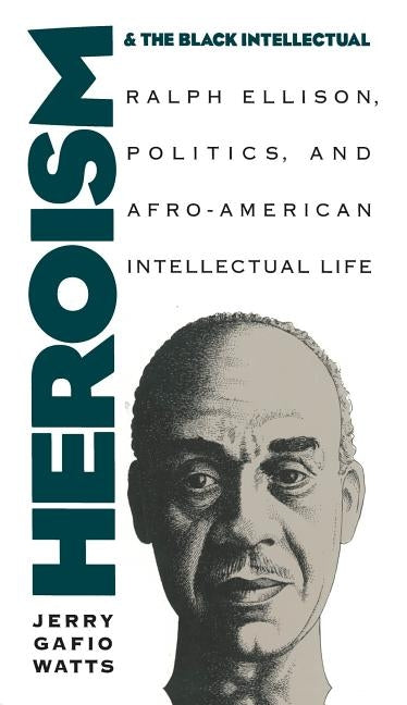 Heroism and the Black Intellectual: Ralph Ellison, Politics, and Afro-American Intellectual Life by Watts, Jerry Gafio