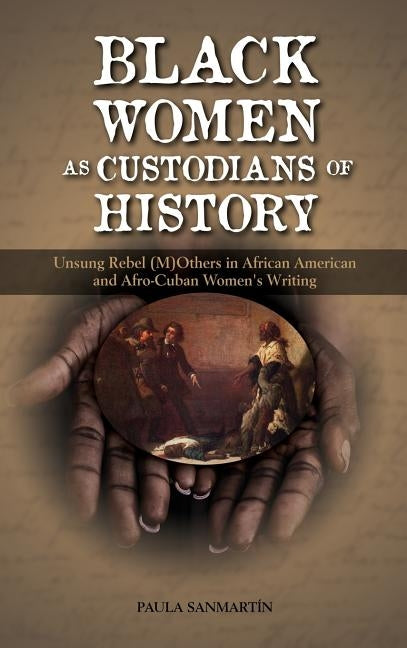 Black Women as Custodians of History: Unsung Rebel (M)Others in African American and Afro-Cuban Women's Writing by Sanmartin, Paula