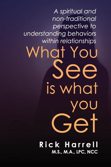What You See Is What You Get: A Spiritual and Non-Traditional Perspective to Understanding Behaviors Within Relationships by Harrell, Rick