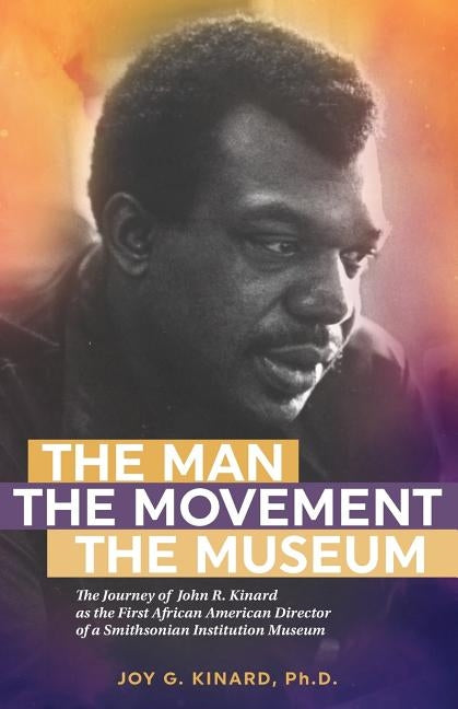 The Man, The Movement, The Museum: The Journey of John R. Kinard as the First African American Director of a Smithsonian Institution Museum by Kinard Phd, Joy G.