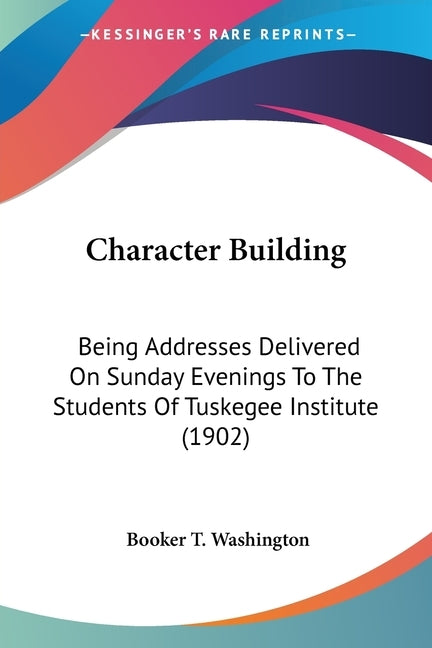 Character Building: Being Addresses Delivered On Sunday Evenings To The Students Of Tuskegee Institute (1902) by Washington, Booker T.