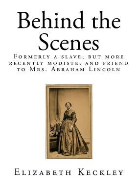 Behind the Scenes: Formerly a Slave, But More Recently Modiste, and Friend to Mrs. Abraham Lincoln by Keckley, Elizabeth
