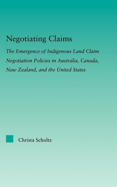 Negotiating Claims: The Emergence of Indigenous Land Claim Negotiation Policies in Australia, Canada, New Zealand, and the United States by Scholtz, Christa
