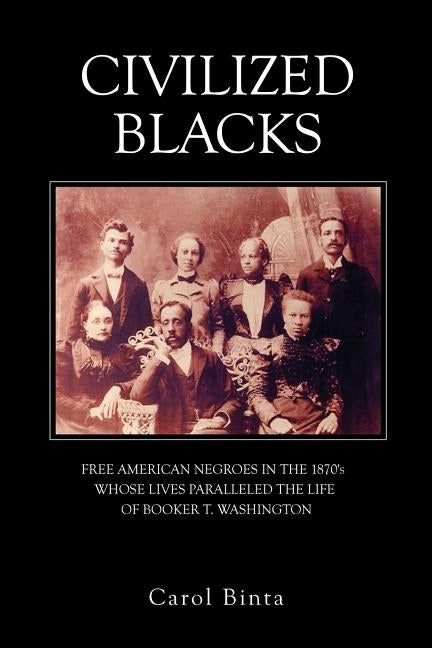Civilized Blacks: Free American Negroes in the 1870's Whose Lives Paralleled the Life of Booker T. Washington by Binta, Carol