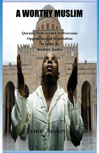 A Worthy Muslim: Quranic Tools Needed to Overcome Oppression and Imperialism in Order to Institute Justice by Makin, Amir