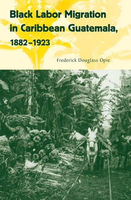 Black Labor Migration in Caribbean Guatemala, 1882-1923 by Opie, Frederick Douglass