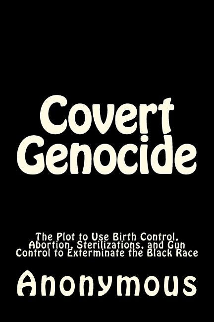 Covert Genocide: The Plot to Use Birth Control, Abortion, Sterilizations, and Gun Control to Exterminate the Black Race by Anonymous