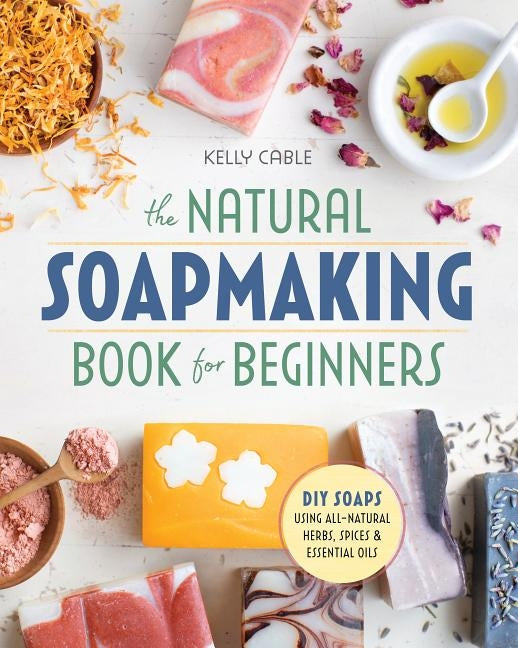 The Natural Soap Making Book for Beginners: Do-It-Yourself Soaps Using All-Natural Herbs, Spices, and Essential Oils by Cable, Kelly