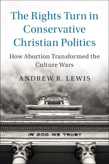 The Rights Turn in Conservative Christian Politics: How Abortion Transformed the Culture Wars by Lewis, Andrew R.