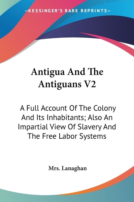 Antigua And The Antiguans V2: A Full Account Of The Colony And Its Inhabitants; Also An Impartial View Of Slavery And The Free Labor Systems by Lanaghan, Mrs