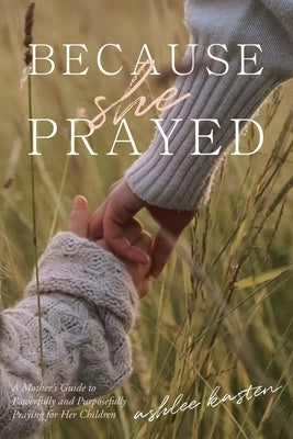 Because She Prayed: A Mother's Guide to Powerfully and Purposefully Praying for Your Children by Kasten, Ashlee