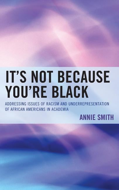 It's Not Because You're Black: Addressing Issues of Racism and Underrepresentation of African Americans in Academia by Smith, Annie