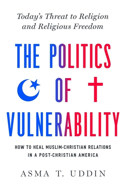 The Politics of Vulnerability: How to Heal Muslim-Christian Relations in a Post-Christian America: Today's Threat to Religion and Religious Freedom by Uddin, Asma T.