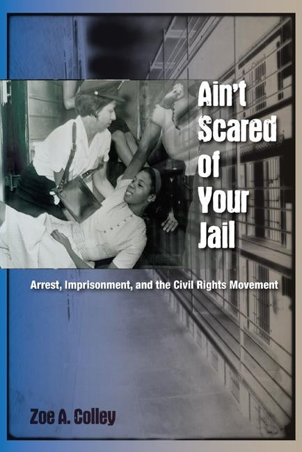 Ain't Scared of Your Jail: Arrest, Imprisonment, and the Civil Rights Movement by Colley, Zoe A.