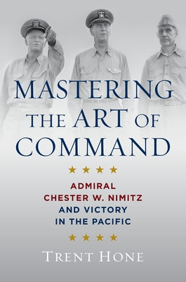 Mastering the Art of Command: Admiral Chester W. Nimitz and Victory in the Pacific by Hone, Trent