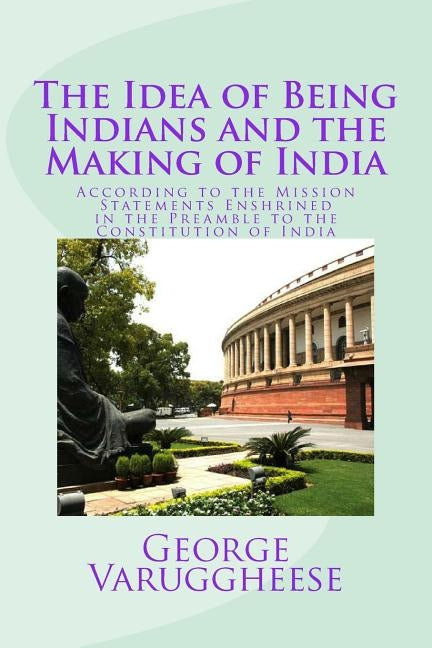 The Idea of Being Indians and the Making of India: According to the Mission Statements Enshrined in the Preamble to the Constitution of India by Varuggheese, George