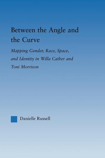 Between the Angle and the Curve: Mapping Gender, Race, Space, and Identity in Willa Cather and Toni Morrison by Russell, Danielle