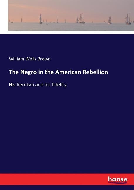 The Negro in the American Rebellion: His heroism and his fidelity by Brown, William Wells