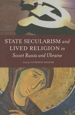 State Secularism and Lived Religion in Soviet Russia and Ukraine by Wanner, Catherine