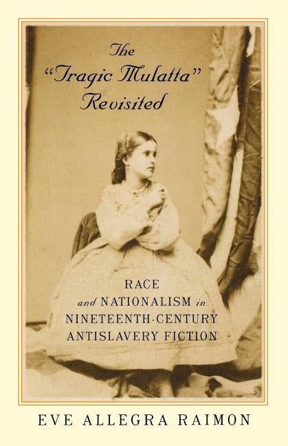The 'tragic Mulatta' Revisited: Race and Nationalism in Nineteenth-Century Antislavery Fiction by Raimon, Eve