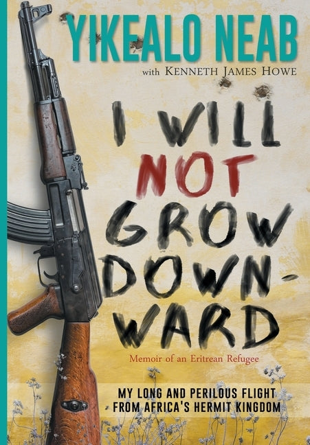 I Will Not Grow Downward - Memoir Of An Eritrean Refugee: My Long And Perilous Flight From Africa's Hermit Kingdom by Neab, Yikealo