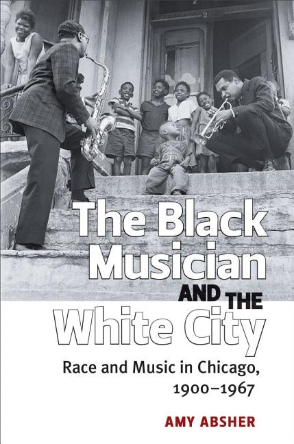 The Black Musician and the White City: Race and Music in Chicago, 1900-1967 by Absher, Amy