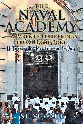 The Naval Academy-A Parent's Ponderings from Home Port: Untying the Bowline on I-Day by Wade, Steve