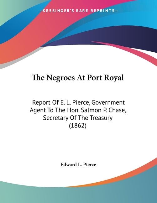The Negroes At Port Royal: Report Of E. L. Pierce, Government Agent To The Hon. Salmon P. Chase, Secretary Of The Treasury (1862) by Pierce, Edward L.