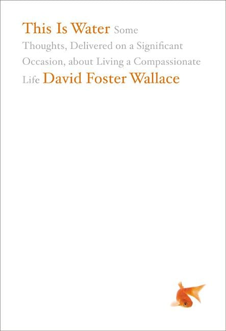This Is Water: Some Thoughts, Delivered on a Significant Occasion, about Living a Compassionate Life by Wallace, David Foster