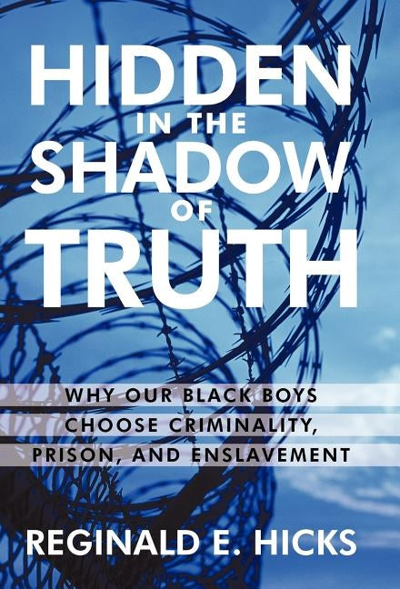 Hidden in the Shadow of Truth: Why Our Black Boys Choose Criminality, Prison, and Enslavement by Reginald E. Hicks, E. Hicks