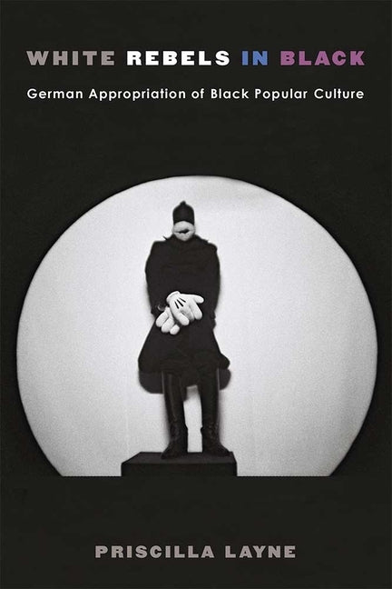 White Rebels in Black: German Appropriation of Black Popular Culture by Layne, Priscilla Dionne
