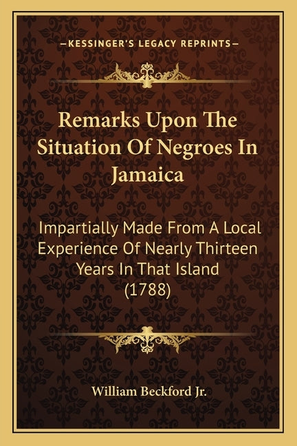 Remarks Upon The Situation Of Negroes In Jamaica: Impartially Made From A Local Experience Of Nearly Thirteen Years In That Island (1788) by Beckford, William, Jr.