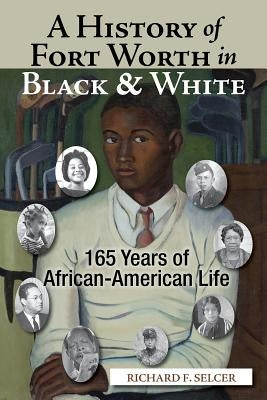 A History of Fort Worth in Black & White: 165 Years of African-American Life by Selcer, Richard F.