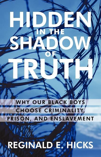 Hidden in the Shadow of Truth: Why Our Black Boys Choose Criminality, Prison, and Enslavement by Reginald E. Hicks, E. Hicks
