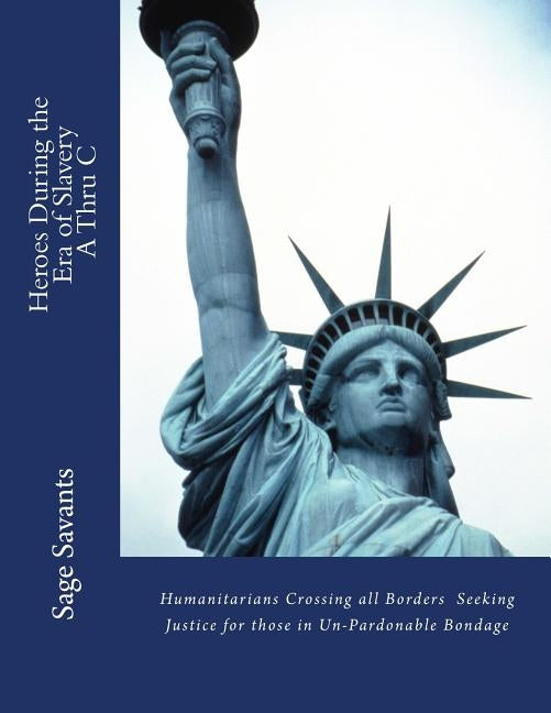 Heroes During the Era of Slavery A Thru C: Humanitarians Crossing all Borders Seeking Justice for those in Un-Pardonable Bondage by Savants, Sage