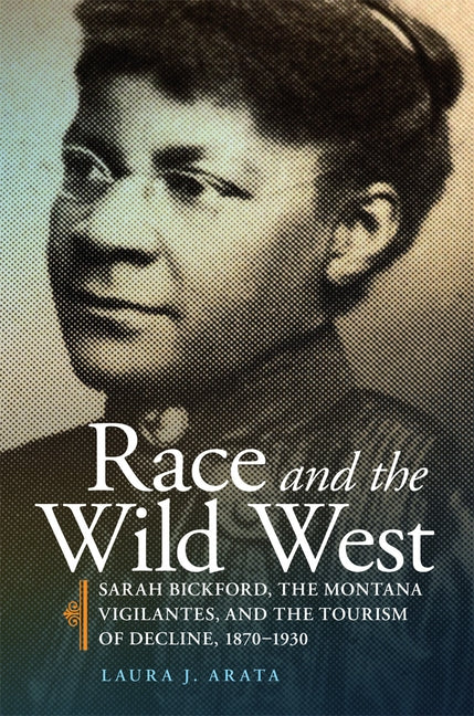 Race and the Wild West, Volume 17: Sarah Bickford, the Montana Vigilantes, and the Tourism of Decline, 1870-1930 by Arata, Laura J.