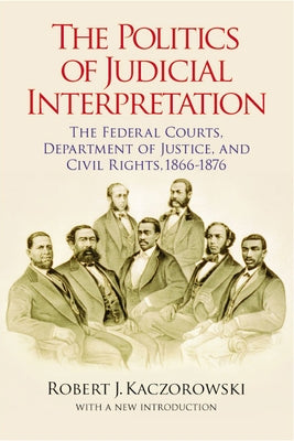 The Politics of Judicial Interpretation: The Federal Courts, Department of Justice, and Civil Rights, 1866-1876 by Kaczorowski, Robert J.