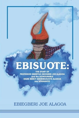 Ebisuote: The Story of Professor Emritus Ebiegberi Joe Alagoa and the Honourable Dame Mercy Gboribusuote Alagoa nee Nyananyo by Alagoa, Ebiegberi Joe