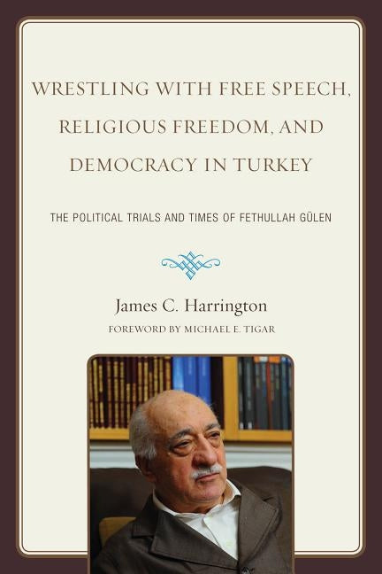 Wrestling with Free Speech, Religious Freedom, and Democracy in Turkey: The Political Trials and Times of Fethullah Gulen by Harrington, James C.