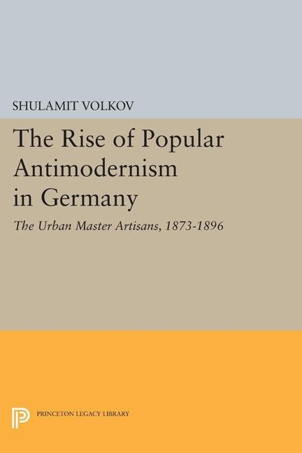 The Rise of Popular Antimodernism in Germany: The Urban Master Artisans, 1873-1896 by Volkov, Shulamit