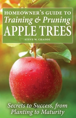 Homeowner's Guide to Training and Pruning Apple Trees: Secrets to Success, From Planting to Maturity by Chadde, Steve W.