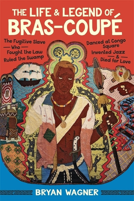 The Life and Legend of Bras-Coupé: The Fugitive Slave Who Fought the Law, Ruled the Swamp, Danced at Congo Square, Invented Jazz, and Died for Love by Wagner, Bryan