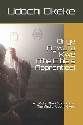 Onye Agwara Kwe (The Last Dibia): And Other Short Stories From The Mind of Udochi Okeke by Okeke, Udochi