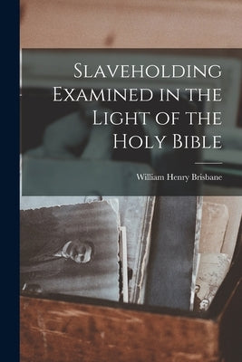 Slaveholding Examined in the Light of the Holy Bible by Brisbane, William Henry