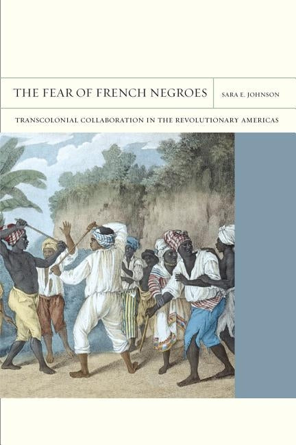 The Fear of French Negroes, Volume 12: Transcolonial Collaboration in the Revolutionary Americas by Johnson, Sara E.