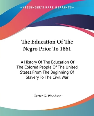 The Education Of The Negro Prior To 1861: A History Of The Education Of The Colored People Of The United States From The Beginning Of Slavery To The C by Woodson, Carter G.